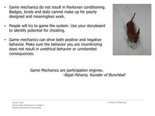• Game mechanics do not result in Pavlovian conditioning.
  Badges, levels and stats cannot make up for poorly
  designed and meaningless work.

• People will try to game the system. Use your storyboard
  to identify potential for cheating.

• Game mechanics can drive both positive and negative
  behavior. Make sure the behavior you are incentivizing
  does not result in unethical behavior or unintended
  consequences.



                     Game Mechanics are participation engines.
                                       -Rajat Paharia, founder of Bunchball




    Ghost Town                                                   A Word of Warning
    Using Game Mechanics to Build a
    Vibrant SharePoint Community
 