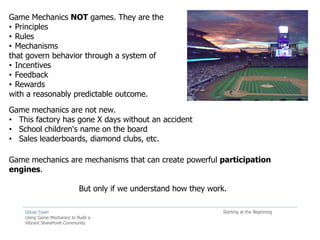 Game Mechanics NOT games. They are the
• Principles
• Rules
• Mechanisms
that govern behavior through a system of
• Incentives
• Feedback
• Rewards
with a reasonably predictable outcome.
Game mechanics are not new.
• This factory has gone X days without an accident
• School children's name on the board
• Sales leaderboards, diamond clubs, etc.

Game mechanics are mechanisms that can create powerful participation
engines.

                             But only if we understand how they work.

    Ghost Town                                                      Starting at the Beginning
    Using Game Mechanics to Build a
    Vibrant SharePoint Community
 