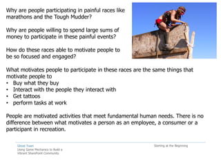 Why are people participating in painful races like
marathons and the Tough Mudder?

Why are people willing to spend large sums of
money to participate in these painful events?

How do these races able to motivate people to
be so focused and engaged?

What motivates people to participate in these races are the same things that
motivate people to
• Buy what they buy
• Interact with the people they interact with
• Get tattoos
• perform tasks at work

People are motivated activities that meet fundamental human needs. There is no
difference between what motivates a person as an employee, a consumer or a
participant in recreation.

    Ghost Town                                              Starting at the Beginning
    Using Game Mechanics to Build a
    Vibrant SharePoint Community
 