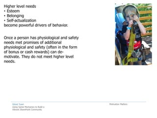 Higher level needs
• Esteem
• Belonging
• Self-actualization
become powerful drivers of behavior.


Once a person has physiological and safety
needs met promises of additional
physiological and safety (often in the form
of bonus or cash rewards) can de-
motivate. They do not meet higher level
needs.




    Ghost Town                                Motivation Matters
    Using Game Mechanics to Build a
    Vibrant SharePoint Community
 