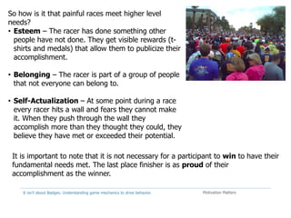It isn't about Badges: Understanding game mechanics to drive behavior. Motivation Matters
So how is it that painful races meet higher level
needs?
• Esteem – The racer has done something other
people have not done. They get visible rewards (t-
shirts and medals) that allow them to publicize their
accomplishment.
• Belonging – The racer is part of a group of people
that not everyone can belong to.
• Self-Actualization – At some point during a race
every racer hits a wall and fears they cannot make
it. When they push through the wall they
accomplish more than they thought they could, they
believe they have met or exceeded their potential.
It is important to note that it is not necessary for a participant to win to have their
fundamental needs met. The last place finisher is as proud of their
accomplishment as the winner.
 