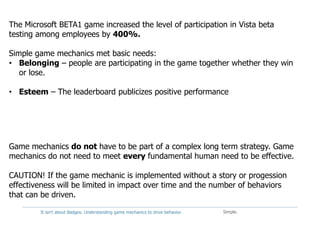 It isn't about Badges: Understanding game mechanics to drive behavior. Simple.
The Microsoft BETA1 game increased the level of participation in Vista beta
testing among employees by 400%.
Simple game mechanics met basic needs:
• Belonging – people are participating in the game together whether they win
or lose.
• Esteem – The leaderboard publicizes positive performance
Game mechanics do not have to be part of a complex long term strategy. Game
mechanics do not need to meet every fundamental human need to be effective.
CAUTION! If the game mechanic is implemented without a story or progession
effectiveness will be limited in impact over time and the number of behaviors
that can be driven.
 