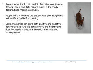 It isn't about Badges: Understanding game mechanics to drive behavior. A Word of Warning
• Game mechanics do not result in Pavlovian conditioning.
Badges, levels and stats cannot make up for poorly
designed and meaningless work.
• People will try to game the system. Use your storyboard
to identify potential for cheating.
• Game mechanics can drive both positive and negative
behavior. Make sure the behavior you are incentivizing
does not result in unethical behavior or unintended
consequences.
 