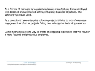 It isn't about Badges
Understanding game mechanics to drive behavior.
Starting at the Beginning
As a former IT manager for a global electronics manufacturer I have deployed
well designed and architected software that met business objectives. The
software was never used.
As a consultant I see enterprise software projects fail due to lack of employee
engagement as often as projects failing due to budget or technology reasons.
Game mechanics are one way to create an engaging experience that will result in
a more focused and productive employee.
 
