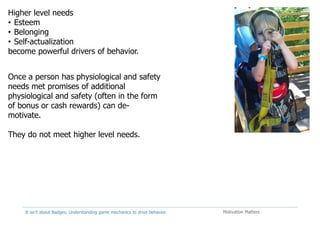 It isn't about Badges: Understanding game mechanics to drive behavior. Motivation Matters
Higher level needs
• Esteem
• Belonging
• Self-actualization
become powerful drivers of behavior.
Once a person has physiological and safety
needs met promises of additional
physiological and safety (often in the form
of bonus or cash rewards) can de-
motivate.
They do not meet higher level needs.
 