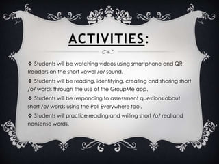 ACTIVITIES:
 Students will be watching videos using smartphone and QR
Readers on the short vowel /o/ sound.
 Students will be reading, identifying, creating and sharing short
/o/ words through the use of the GroupMe app.
 Students will be responding to assessment questions about
short /o/ words using the Poll Everywhere tool.
 Students will practice reading and writing short /o/ real and
nonsense words.
 