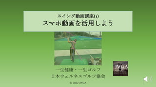 スイング動画゙
講座(1)
スマホ動画を活用しよう
一生健康・一生ゴルフ
日本ウェルネスゴルフ協会
©️ 2022 JWGA 1
 