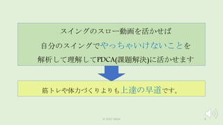 ©️ 2022 JWGA 8
スイングのスロー動画を活かせば
自分のスイングでやっちゃいけないことを
解析して理解してPDCA(課題解決)に活かせます
筋トレや体力づくりよりも上達の早道です。
 