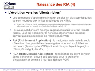 Naissance des RIA (4) L'évolution vers les 'clients riches' Les demandes d'applications intranet de plus en plus sophistiquées se sont heurtées aux limites graphiques du HTML Manque d'interactivité, composants graphiques basiques, nécessité de faire des allers-retours pour une simple information à rafraîchir… Plusieurs solutions ont émergé, regroupées sous le terme 'clients riches'. Leur but : combiner la richesse ergonomique du client-serveur avec la souplesse de l'architecture Web RIA (Rich Internet Application)  : le navigateur web reste le socle côté client. Les possibilités du navigateur sont soit exploitées au maximum (Javascript et CSS) soit enrichies par l'ajout de plugins (Flash, Silverlight, JavaFX, …) RDA (Rich Desktop Application)  : renaissance du client-serveur 2ème génération, prévoit des solutions pour le problème d'installation et de mise à jour (ex: Eclipse RCP) 