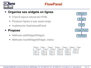 FlowPanel Organise ses widgets en lignes C'est le layout naturel de HTML Plusieurs lignes si pas assez large Implémente HasIndexedPanel Propose Méthode addWidget(Widget) Méthode insertWidget(Widget, index) UIObject Widget Panel ComplexPanel FlowPanel 