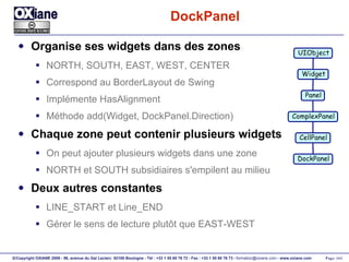 DockPanel Organise ses widgets dans des zones NORTH, SOUTH, EAST, WEST, CENTER Correspond au BorderLayout de Swing Implémente HasAlignment Méthode add(Widget, DockPanel.Direction) Chaque zone peut contenir plusieurs widgets On peut ajouter plusieurs widgets dans une zone NORTH et SOUTH subsidiaires s'empilent au milieu Deux autres constantes LINE_START et Line_END Gérer le sens de lecture plutôt que EAST-WEST UIObject Widget Panel ComplexPanel CellPanel DockPanel 