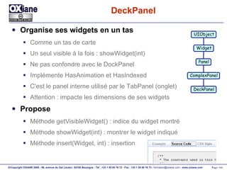 DeckPanel Organise ses widgets en un tas Comme un tas de carte Un seul visible à la fois : showWidget(int) Ne pas confondre avec le DockPanel Implémente HasAnimation et HasIndexed C'est le panel interne utilisé par le TabPanel (onglet) Attention : impacte les dimensions de ses widgets Propose Méthode getVisibleWidget() : indice du widget montré Méthode showWidget(int) : montrer le widget indiqué Méthode insert(Widget, int) : insertion UIObject Widget Panel ComplexPanel DeckPanel 