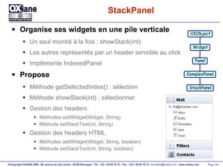 StackPanel Organise ses widgets en une pile verticale Un seul montré à la fois : showStack(int) Les autres représentés par un header sensible au click Implémente IndexedPanel Propose Méthode getSelectedIndex() : sélection Méthode showStack(int) : sélectionner Gestion des headers Méthodes addWidget(Widget, String) Méthode setStackText(int, String) Gestion des headers HTML Méthodes addWidget(Widget, String, boolean) Méthode setStackText(int, String, boolean) UIObject Widget Panel ComplexPanel StackPanel 