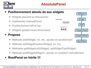 AbsolutePanel Positionnement absolu de ses widgets Widgets peuvent se chevaucher Implémente IndexedPanel Positionnement left et top Widgets gardent leurs dimensions Propose Méthode add(Widget, int, int) : ajouter en positionnant Méthode setWidgetPosition(Widget, int, int) Méthodes getWidgetLeft(Widget), getWidgetTop(Widget) Méthode addWidget(Widget) : ajouter en empilant verticalement RootPanel en hérite !!! UIObject Widget Panel ComplexPanel AbsolutePanel RootPanel 