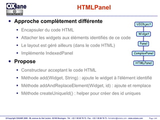 HTMLPanel Approche complètement différente Encapsuler du code HTML Attacher les widgets aux éléments identifiés de ce code Le layout est géré ailleurs (dans le code HTML) Implémente IndexedPanel Propose Constructeur acceptant le code HTML Méthode add(Widget, String) : ajoute le widget à l'élément identifié Méthode addAndReplaceElement(Widget, id) : ajoute et remplace Méthode createUniqueId() : helper pour créer des id uniques UIObject Widget Panel ComplexPanel HTMLPanel 