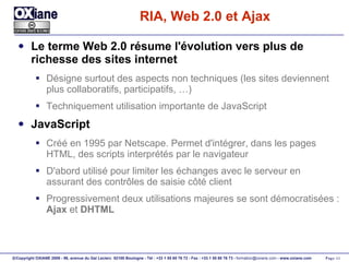 RIA, Web 2.0 et Ajax Le terme Web 2.0 résume l'évolution vers plus de richesse des sites internet Désigne surtout des aspects non techniques (les sites deviennent plus collaboratifs, participatifs, …) Techniquement utilisation importante de JavaScript JavaScript Créé en 1995 par Netscape. Permet d'intégrer, dans les pages HTML, des scripts interprétés par le navigateur D'abord utilisé pour limiter les échanges avec le serveur en assurant des contrôles de saisie côté client Progressivement deux utilisations majeures se sont démocratisées :  Ajax  et  DHTML 