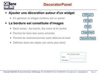 DecoratorPanel Ajouter une décoration autour d'un widget En général, le widget contenu est un panel La bordure est constituée d'images Neuf zones : les bords, les coins et le centre Permet de faire des coins arrondis Permet de redimensionner sans détruire le look Définies dans les styles (on verra plus tard) UIObject Widget Panel SimplePanel DecoratorPanel 