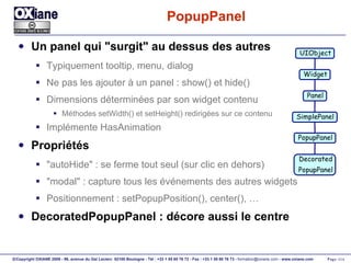 PopupPanel Un panel qui "surgit" au dessus des autres Typiquement tooltip, menu, dialog Ne pas les ajouter à un panel : show() et hide() Dimensions déterminées par son widget contenu Méthodes setWidth() et setHeight() redirigées sur ce contenu Implémente HasAnimation Propriétés "autoHide" : se ferme tout seul (sur clic en dehors) "modal" : capture tous les événements des autres widgets Positionnement : setPopupPosition(), center(), … DecoratedPopupPanel : décore aussi le centre UIObject Widget Panel PopupPanel Decorated PopupPanel SimplePanel 