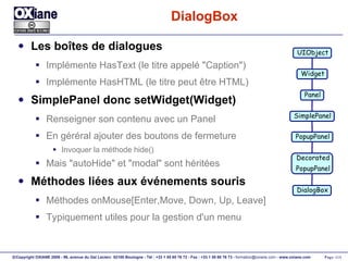 DialogBox Les boîtes de dialogues Implémente HasText (le titre appelé "Caption") Implémente HasHTML (le titre peut être HTML) SimplePanel donc setWidget(Widget) Renseigner son contenu avec un Panel En géréral ajouter des boutons de fermeture Invoquer la méthode hide() Mais "autoHide" et "modal" sont héritées Méthodes liées aux événements souris Méthodes onMouse[Enter,Move, Down, Up, Leave] Typiquement utiles pour la gestion d'un menu UIObject Widget Panel PopupPanel Decorated PopupPanel DialogBox SimplePanel 