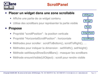 ScrollPanel Placer un widget dans une zone scrollable Affiche une partie de ce widget contenu Utilise des scrollbars pour représenter la partie visible Propose Propriété "scrollPosition" : la position verticale Propriété "HorizontalScrollPosition" : horizontale Méthodes pour scroller : scrollToBottom(), scrollToRight(), … Méthodes pour indiquer la dimension : setWidth(), setHeight() Méthode setAlwaysShowScrollBars() : masquer les scrollbars Méthode ensureVisible(UIObject) : scroll pour rendre visible UIObject Widget Panel ScrollPanel SimplePanel 