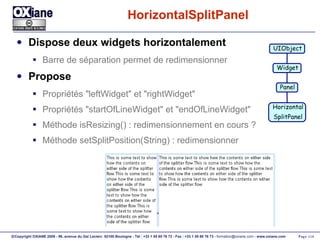 HorizontalSplitPanel Dispose deux widgets horizontalement Barre de séparation permet de redimensionner Propose Propriétés "leftWidget" et "rightWidget" Propriétés "startOfLineWidget" et "endOfLineWidget" Méthode isResizing() : redimensionnement en cours ? Méthode setSplitPosition(String) : redimensionner UIObject Widget Panel Horizontal SplitPanel 