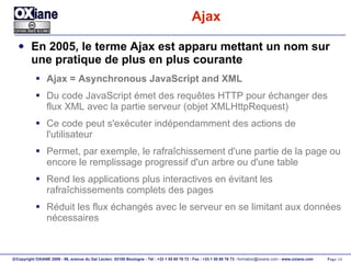 Ajax En 2005, le terme Ajax est apparu mettant un nom sur une pratique de plus en plus courante Ajax = Asynchronous JavaScript and XML Du code JavaScript émet des requêtes HTTP pour échanger des flux XML avec la partie serveur (objet XMLHttpRequest) Ce code peut s'exécuter indépendamment des actions de l'utilisateur Permet, par exemple, le rafraîchissement d'une partie de la page ou encore le remplissage progressif d'un arbre ou d'une table Rend les applications plus interactives en évitant les rafraîchissements complets des pages Réduit les flux échangés avec le serveur en se limitant aux données nécessaires 