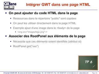 Intégrer GWT dans une page HTML On peut ajouter du code HTML dans la page Ressources dans le répertoire "public" sont copiées On peut les utiliser directement dans la page HTML Exemple ajout d'une image dans le <body> de la page <img src="images/logo.png" /> Associer des RootPanel aux éléments de la page Nécessite que ces éléments soient identifiés (attribut id) RootPanel.get("xxx") TP 6 
