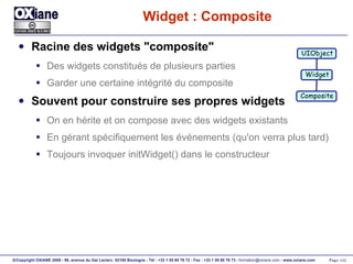 Widget : Composite Racine des widgets "composite" Des widgets constitués de plusieurs parties Garder une certaine intégrité du composite Souvent pour construire ses propres widgets On en hérite et on compose avec des widgets existants En gérant spécifiquement les événements (qu'on verra plus tard) Toujours invoquer initWidget() dans le constructeur UIObject Widget Composite 