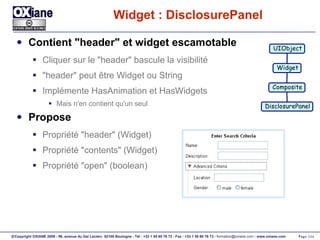 Widget : DisclosurePanel Contient "header" et widget escamotable Cliquer sur le "header" bascule la visibilité "header" peut être Widget ou String Implémente HasAnimation et HasWidgets Mais n'en contient qu'un seul Propose Propriété "header" (Widget) Propriété "contents" (Widget) Propriété "open" (boolean) UIObject Widget Composite DisclosurePanel 