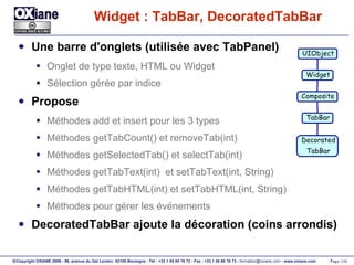 Widget : TabBar, DecoratedTabBar Une barre d'onglets (utilisée avec TabPanel) Onglet de type texte, HTML ou Widget Sélection gérée par indice Propose Méthodes add et insert pour les 3 types Méthodes getTabCount() et removeTab(int) Méthodes getSelectedTab() et selectTab(int) Méthodes getTabText(int)  et setTabText(int, String) Méthodes getTabHTML(int) et setTabHTML(int, String) Méthodes pour gérer les événements DecoratedTabBar ajoute la décoration (coins arrondis) UIObject Widget Composite Decorated TabBar TabBar 