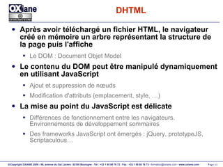 DHTML Après avoir téléchargé un fichier HTML, le navigateur créé en mémoire un arbre représentant la structure de la page puis l'affiche Le DOM : Document Objet Model Le contenu du DOM peut être manipulé dynamiquement en utilisant JavaScript Ajout et suppression de nœuds Modification d'attributs (emplacement, style, …) La mise au point du JavaScript est délicate Différences de fonctionnement entre les navigateurs. Environnements de développement sommaires Des frameworks JavaScript ont émergés : jQuery, prototypeJS, Scriptaculous… 