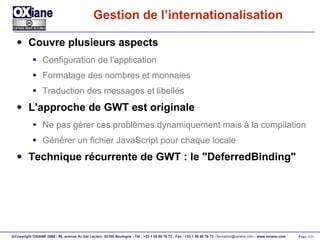 Gestion de l’internationalisation Couvre plusieurs aspects Configuration de l'application Formatage des nombres et monnaies Traduction des messages et libellés L'approche de GWT est originale Ne pas gérer ces problèmes dynamiquement mais à la compilation Générer un fichier JavaScript pour chaque locale Technique récurrente de GWT : le "DeferredBinding" 