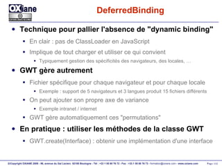 DeferredBinding Technique pour pallier l'absence de "dynamic binding" En clair : pas de ClassLoader en JavaScript Implique de tout charger et utiliser ce qui convient Typiquement gestion des spécificités des navigateurs, des locales, … GWT gère autrement Fichier spécifique pour chaque navigateur et pour chaque locale Exemple : support de 5 navigateurs et 3 langues produit 15 fichiers différents On peut ajouter son propre axe de variance Exemple intranet / internet GWT gère automatiquement ces "permutations" En pratique : utiliser les méthodes de la classe GWT GWT.create(Interface) : obtenir une implémentation d'une interface 