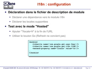 I18n : configuration Déclaration dans le fichier de description de module Déclarer une dépendance vers le module i18n Déclarer les locales supportées Test avec le mode "Hosted" Ajouter "?locale=fr" à la fin de l'URL Utiliser le bouton Go (Refresh ne convient pas) <module> <inherits name='com.google.gwt.user.User'/> <inherits name='com.google.gwt.i18n.I18N'/> <extend-property name="locale" value="fr"/> … </module> 
