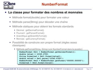 NumberFormat La classe pour formater des nombres et monnaies Méthode format(double) pour formater une valeur Méthode parse(String) pour décoder une chaîne Méthode statiques pour obtenir les formats standards Décimal : getDecimalFormat() Pourcent : getPercentFormat()  Scientifique getScientificFormat() Monnaie : getCurrencyFormat() Possibilité de construire son propre format (règles assez classiques) Méthode getFormat(String, String) (voir NumberFormat dans la javadoc) NumberFormat fmt1 = NumberFormat.getDecimalFormat(); double value1 = 12345.6789; String formatted = fmt1.format(value1); double value2 = fmt1.parse("12345.6789"); NumberFormat fmt2 = NumberFormat.getFormat("000000.000000"); formatted = fmt2.format(value1); 