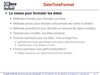 DateTimeFormat La classe pour formater les dates Méthodes format() pour formater une Date Méthode parse() pour décoder (s'accomode des dates invalides) Méthode parseStrict() pour décoder en refusant les dates invalides Variante pour modifier une Date existante Formats standards pour les Date, Time et DateTime getFullDateFormat(), getFullDateTimeFormat(), getFullTimeFormat() Variantes pour Long, Medium et Short Format spécifique avec getFormat(pattern) Règles classiques (voir DateTimeFormat dans javadoc) 