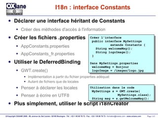 I18n : interface Constants Déclarer une interface héritant de Constants Créer des méthodes d'accès à l'information Créer les fichiers .properties AppConstants.properties AppConstants_fr.properties Utiliser le DeferredBinding GWT.create() Implémentation à partir du fichier properties adéquat Autant de fichiers que de locales Penser à déclarer les locales Penser à écrire en UTF8 Plus simplement, utiliser le script i18nCreator Créer l'interface public interface MySettings extends Constants { String welcomeMsg();  String logoImage(); } Dans MySettings.properties welcomeMsg = Bonjour logoImage = /images/logo.jpg Utilisation dans le code MySettings s = GWT.create( MySettings.class); String msg = s.getWelcomeMsg(); 