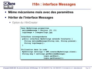 I18n : interface Messages Même mécanisme mais avec des paramètres Hériter de l'interface Messages Option du i18nCreator Dans MySettings.properties welcomeMessage = Bonjour {0} {1} logoImage = /images/logo.jpg Interface correspondante public interface MySettings extends Constants { String welcomeMessage(String nom, String prenom);  String logoImage(); } Utilisation dans le code MySettings settings = GWT.create(MySettings.class); String msg = settings.getWelcomeMessage( login.getNom(), login.getPrenom()); 