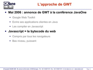 L’approche de GWT Mai 2006 : annonce de GWT à la conférence JavaOne Google Web Toolkit Ecrire ses applications clientes en Java Les compiler en Javascript Javascript = le bytecode du web Compris par tous les navigateurs Bas niveau, puissant 