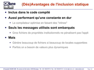 (Dés)Avantages de l'inclusion statique Inclus dans le code compilé Aussi performant qu'une constante en dur Le compilateur optimise en faisant des "inlines" Seuls les messages utilisés sont embarqués Gros fichiers de propriétés institutionnels ne pénalisent pas l'appli Mais Génère beaucoup de fichiers si beaucoup de locales supportées Parfois on a besoin de valeurs plus dynamiques 
