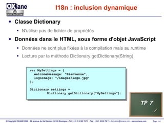 I18n : inclusion dynamique Classe Dictionary N'utilise pas de fichier de propriétés Données dans le HTML, sous forme d'objet JavaScript Données ne sont plus fixées à la compilation mais au runtime Lecture par la méthode Dictionary.getDictionary(String) var MySettings = { welcomeMessage: "Bienvenue", logoImage: "/images/logo.jpg" }; Dictionary settings = Dictionary.getDictionary("MySettings"); TP 7 