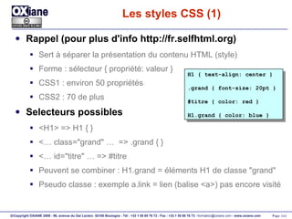 Les styles CSS (1) Rappel (pour plus d'info http://fr.selfhtml.org) Sert à séparer la présentation du contenu HTML (style) Forme : sélecteur { propriété: valeur }  CSS1 : environ 50 propriétés CSS2 : 70 de plus Selecteurs possibles <H1> => H1 { } <… class="grand" …  => .grand { } <… id="titre" … => #titre Peuvent se combiner : H1.grand = éléments H1 de classe "grand" Pseudo classe : exemple a.link = lien (balise <a>) pas encore visité H1 { text-align: center } .grand { font-size: 20pt } #titre { color: red } H1.grand { color: blue } 