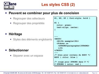 Les styles CSS (2) Peuvent se combiner pour plus de concision Regrouper des sélecteurs Regrouper des propriétés Héritage Styles des éléments englobants Sélectionner Séparer avec un espace H1, H2, H3 { font-style: bold } H1 { color: green; text-align: center; } --- <BODY> <H1>Un exemple</H1> <P>Avec un <STRONG>paragraphe</STRONG> </P> </BODY> --- /* bleu pour contenu du BODY */ BODY { color: blue } /* rouge pour STRONG dans P */ P STRONG { color: red } 