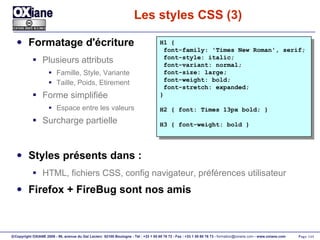 Les styles CSS (3) Formatage d'écriture Plusieurs attributs Famille, Style, Variante Taille, Poids, Etirement Forme simplifiée Espace entre les valeurs Surcharge partielle Styles présents dans : HTML, fichiers CSS, config navigateur, préférences utilisateur Firefox + FireBug sont nos amis H1 { font-family: 'Times New Roman', serif; font-style: italic; font-variant: normal; font-size: large; font-weight: bold; font-stretch: expanded; } H2 { font: Times 13px bold; } H3 { font-weight: bold } 