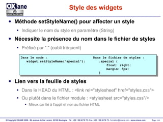 Style des widgets Méthode setStyleName() pour affecter un style Indiquer le nom du style en paramètre (String) Nécessite la présence du nom dans le fichier de styles Préfixé par "." (oubli fréquent) Lien vers la feuille de styles Dans le HEAD du HTML : <link rel="stylesheet" href="styles.css"> Ou plutôt dans le fichier module : <stylesheet src="styles.css"/> Mieux car lié à l'appli et non au fichier HTML Dans le code :  Dans le fichier de styles : widget.setStyleName("special");  .special { float: right; margin: 5px; } 
