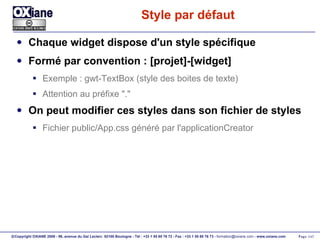 Style par défaut Chaque widget dispose d'un style spécifique Formé par convention : [projet]-[widget] Exemple : gwt-TextBox (style des boites de texte) Attention au préfixe "." On peut modifier ces styles dans son fichier de styles Fichier public/App.css généré par l'applicationCreator 