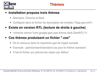 Thèmes Installation propose trois thèmes Standard, Chrome et Dark Configuré dans le fichier de description de module ("App.gwt.xml") Existe en version RTL (lecture de droite à gauche) <inherits name="com.google.gwt.user.theme.dark.DarkRTL"/> Ces thèmes produisent un fichier ".css" On le retrouve dans le répertoire gwt de l'appli compilé Exemple : gwt/standard/standard.css pour le thème standard C'est le fichier qui précise les styles par défaut 