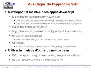 Avantages de l'approche GWT Développer et maintenir des applis Javascript Supportant les spécificités des navigateurs Gère automatiquement Internet Explorer, FireFox, Mozilla, Safari, Opéra Gère automatiquement les différences entre les versions des navigateurs Supportant l'internationalisation Supportant des alternatives de configuration (intranet/extranet) De plus en plus complexes Java est conçu pour gérer des développements complexes Optimales Produit des versions spécifiques plutôt que génériques des fichiers Utiliser la myriade d'outils du monde Java IDE, conception, analyse de code, test, intégration continue, … Ne pas redévelopper tout ça une nouvelle fois 