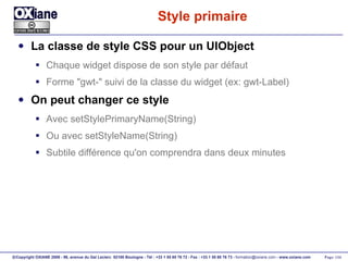 Style primaire  La classe de style CSS pour un UIObject Chaque widget dispose de son style par défaut Forme "gwt-" suivi de la classe du widget (ex: gwt-Label) On peut changer ce style Avec setStylePrimaryName(String) Ou avec setStyleName(String) Subtile différence qu'on comprendra dans deux minutes 