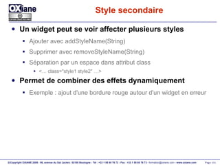 Style secondaire Un widget peut se voir affecter plusieurs styles Ajouter avec addStyleName(String) Supprimer avec removeStyleName(String) Séparation par un espace dans attribut class <… class="style1 style2" …> Permet de combiner des effets dynamiquement Exemple : ajout d'une bordure rouge autour d'un widget en erreur 